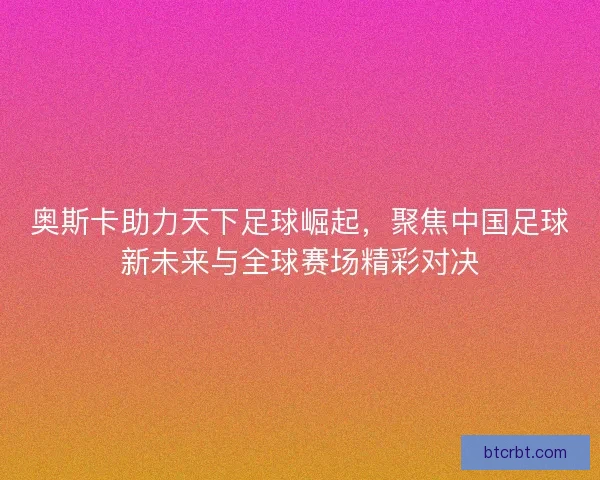 奥斯卡助力天下足球崛起，聚焦中国足球新未来与全球赛场精彩对决