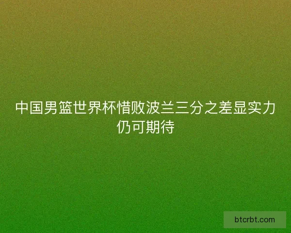 中国男篮世界杯惜败波兰三分之差显实力仍可期待