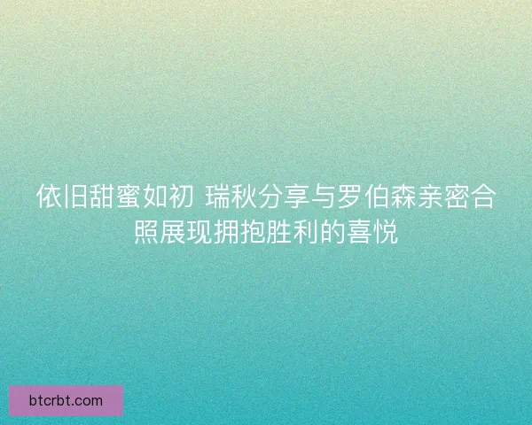 依旧甜蜜如初 瑞秋分享与罗伯森亲密合照展现拥抱胜利的喜悦
