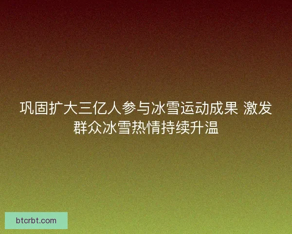 巩固扩大三亿人参与冰雪运动成果 激发群众冰雪热情持续升温