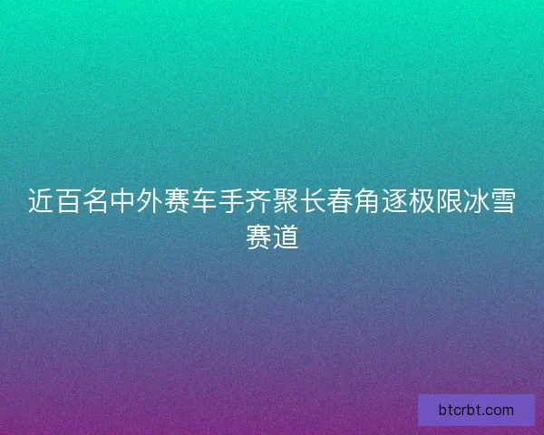 近百名中外赛车手齐聚长春角逐极限冰雪赛道