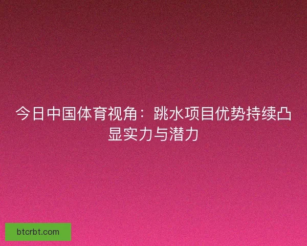 今日中国体育视角：跳水项目优势持续凸显实力与潜力