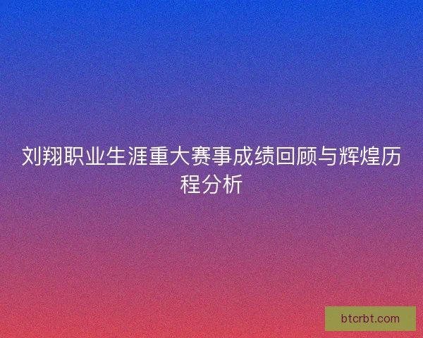 刘翔职业生涯重大赛事成绩回顾与辉煌历程分析