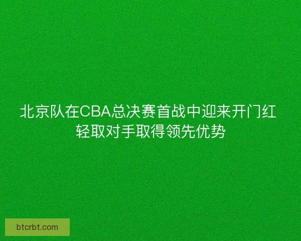 北京队在CBA总决赛首战中迎来开门红 轻取对手取得领先优势
