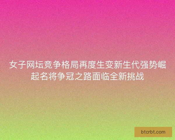 女子网坛竞争格局再度生变新生代强势崛起名将争冠之路面临全新挑战