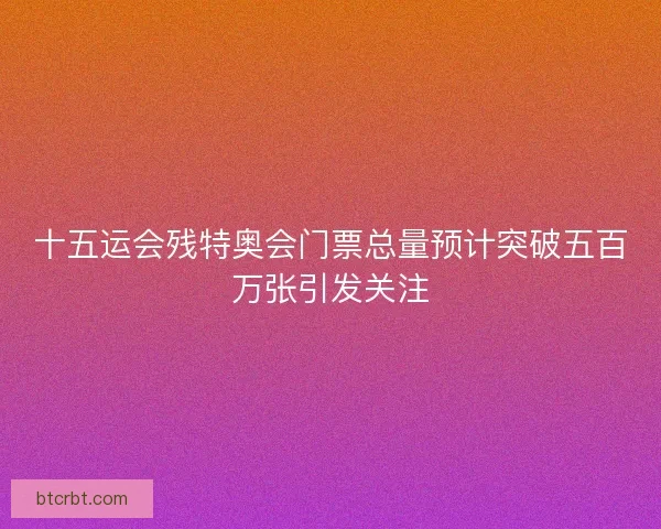 十五运会残特奥会门票总量预计突破五百万张引发关注