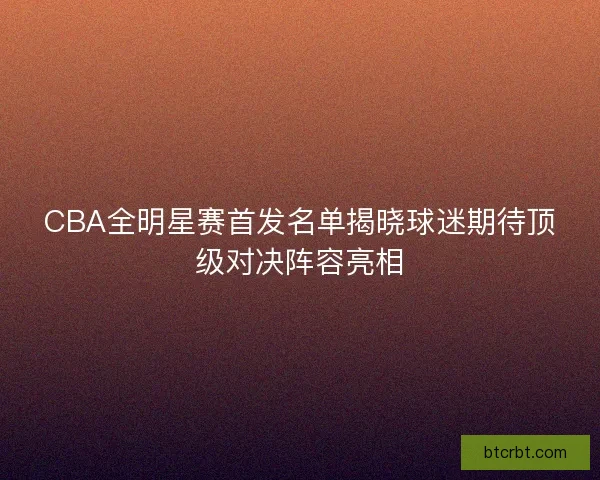 CBA全明星赛首发名单揭晓球迷期待顶级对决阵容亮相