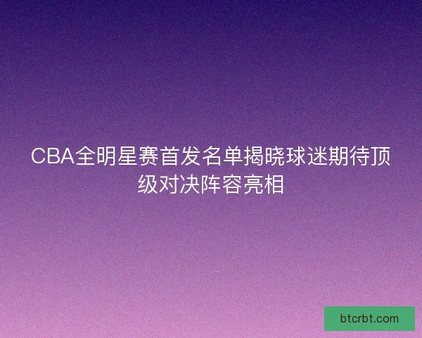 CBA全明星赛首发名单揭晓球迷期待顶级对决阵容亮相
