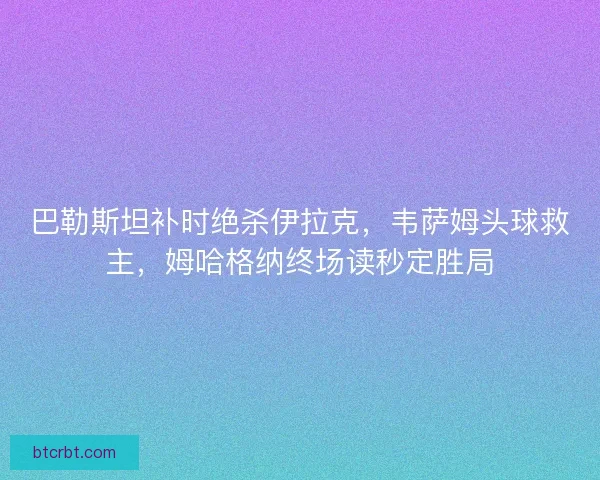 巴勒斯坦补时绝杀伊拉克，韦萨姆头球救主，姆哈格纳终场读秒定胜局